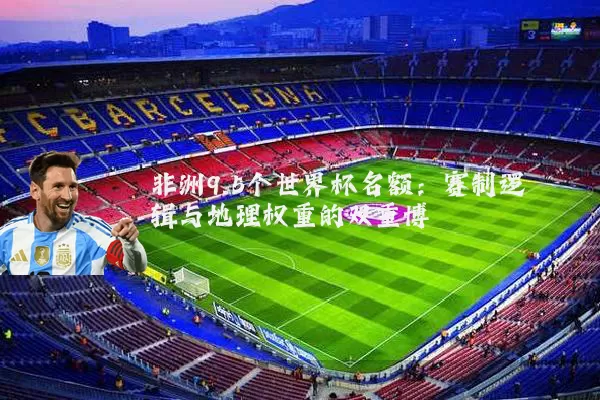 非洲9.5个世界杯名额：赛制逻辑与地理权重的双重博弈